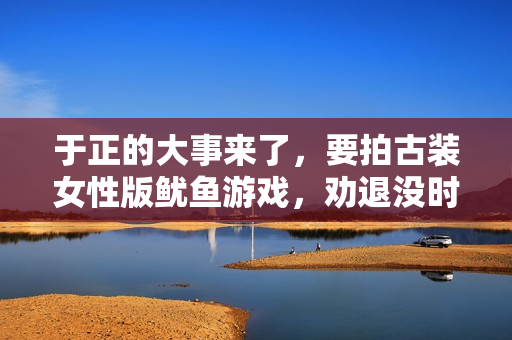 于正的大事来了，要拍古装女性版鱿鱼游戏，劝退没时间培训的明星