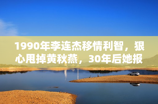 1990年李连杰移情利智，狠心甩掉黄秋燕，30年后她报复手腕够初级