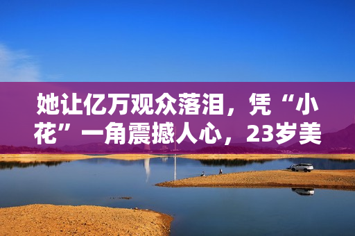 她让亿万观众落泪，凭“小花”一角震撼人心，23岁美得不敢认