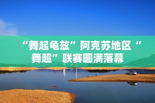 “舞起龟兹”阿克苏地区“舞超”联赛圆满落幕