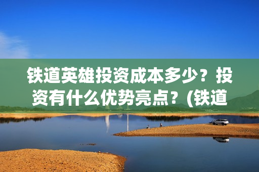 铁道英雄投资成本多少？投资有什么优势亮点？(铁道英雄投资成本多少?)