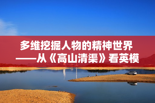 多维挖掘人物的精神世界 ——从《高山清渠》看英模抽象的塑造