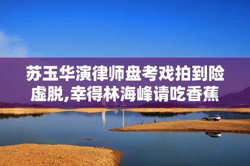 苏玉华演律师盘考戏拍到险虚脱,幸得林海峰请吃香蕉增补膂力