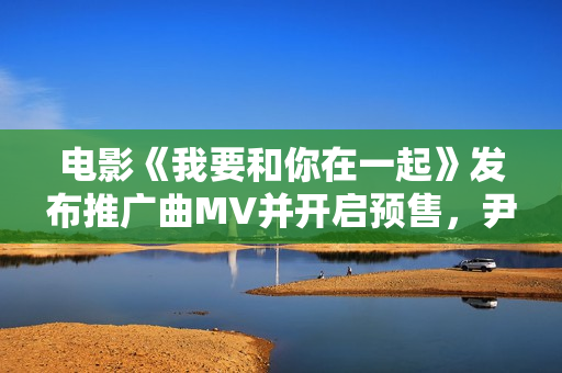 电影《我要和你在一起》发布推广曲MV并开启预售，尹昉李梦为爱义无返顾