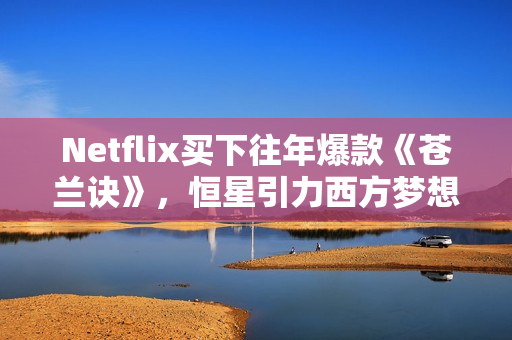 Netflix买下往年爆款《苍兰诀》，恒星引力西方梦想剧集受国际市场追捧