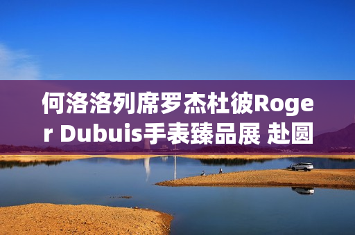 何洛洛列席罗杰杜彼Roger Dubuis手表臻品展 赴圆桌骑士之约