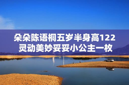 朵朵陈语桐五岁半身高122 灵动美妙妥妥小公主一枚