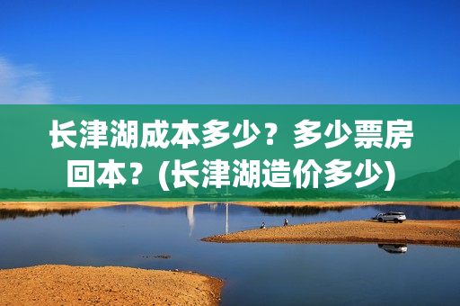 长津湖成本多少？多少票房回本？(长津湖造价多少)