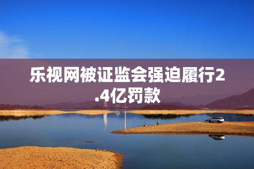 乐视网被证监会强迫履行2.4亿罚款 乐视网被证监会强迫履行2.4亿罚款