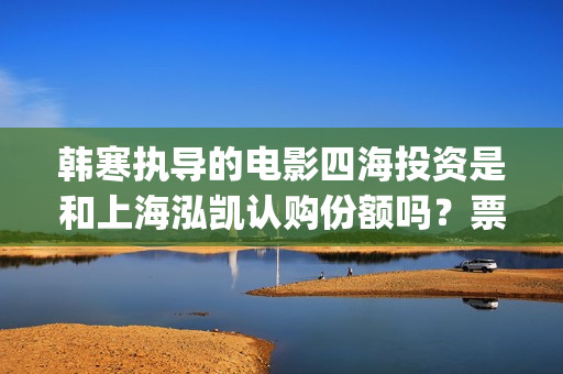 韩寒执导的电影四海投资是和上海泓凯认购份额吗?票房收益有保障吗?(韩寒执导的电影在线观看) 韩寒执导的电影四海投资是和上海泓凯认购份额吗?票房收益有保障吗?(韩寒执导的电影在线观看)