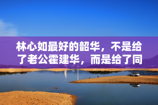 林心如最好的韶华，不是给了老公霍建华，而是给了同居8年的他