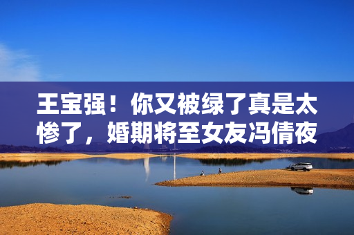 王宝强！你又被绿了真是太惨了，婚期将至女友冯倩夜会四名小鲜肉