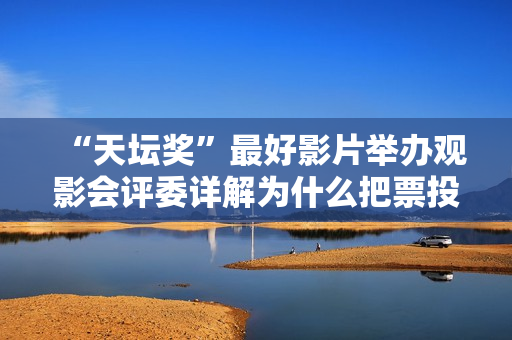 “天坛奖”最好影片举办观影会评委详解为什么把票投给了它