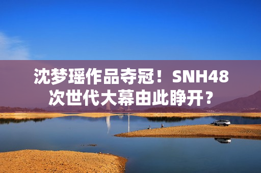 沈梦瑶作品夺冠！SNH48次世代大幕由此睁开？