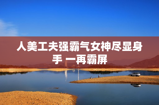 人美工夫强霸气女神尽显身手 一再霸屏 人美工夫强霸气女神尽显身手 一再霸屏