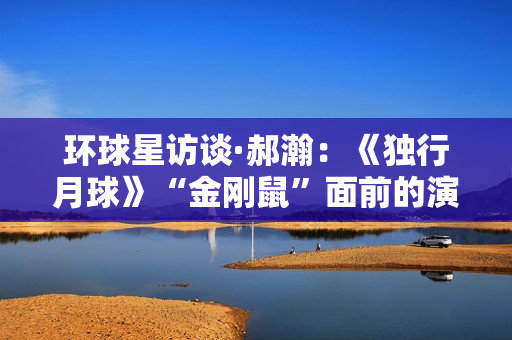 环球星访谈·郝瀚：《独行月球》“金刚鼠”面前的演员