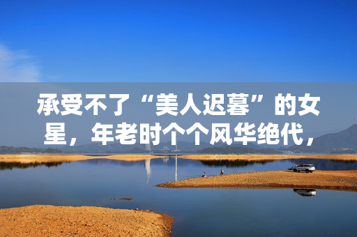 承受不了“美人迟暮”的女星，年老时个个风华绝代，老了变脸上瘾