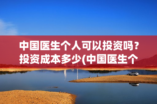 中国医生个人可以投资吗？投资成本多少(中国医生个人可以参军吗)