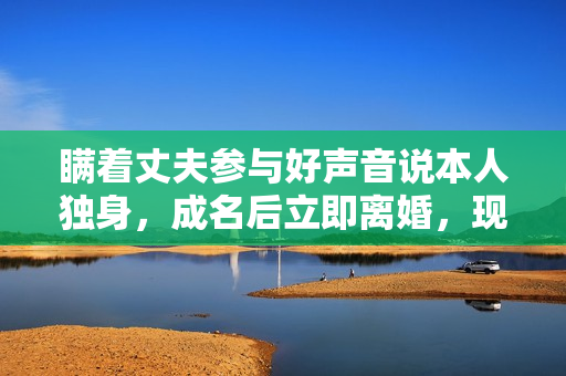 瞒着丈夫参与好声音说本人独身,成名后立即离婚,现在却成如许 瞒着丈夫参与好声音说本人独身,成名后立即离婚,现在却成如许