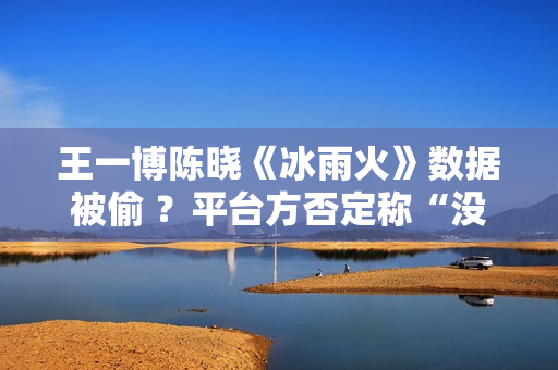 王一博陈晓《冰雨火》数据被偷 ？平台方否定称“没有”,股市总结：重复操作“单阳不破”，股票或将有新时机