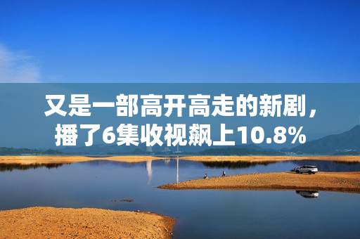 又是一部高开高走的新剧，播了6集收视飙上10.8%