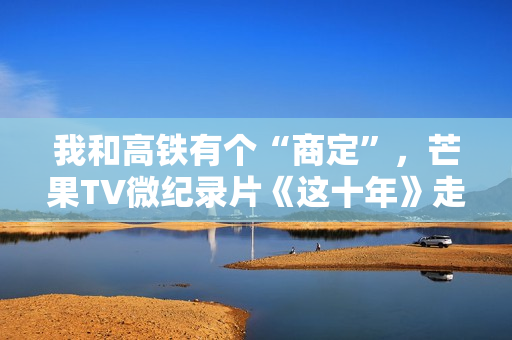 我和高铁有个“商定”,芒果TV微纪录片《这十年》走近高铁建设者赵京 我和高铁有个“商定”,芒果TV微纪录片《这十年》走近高铁建设者赵京