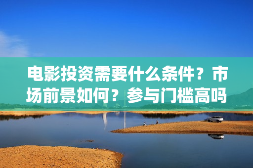 电影投资需要什么条件？市场前景如何？参与门槛高吗？(电影投资需要什么条件)