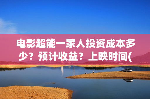 电影超能一家人投资成本多少？预计收益？上映时间(电影超能一家人沈腾免费观看国语版)