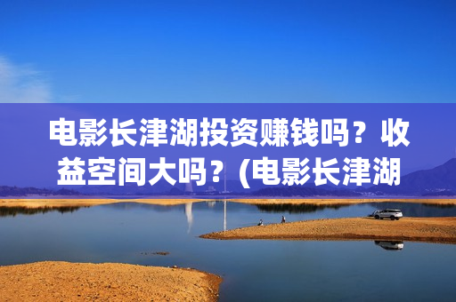 电影长津湖投资赚钱吗？收益空间大吗？(电影长津湖投资成本)