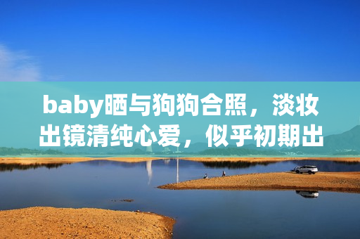 baby晒与狗狗合照，淡妆出镜清纯心爱，似乎初期出道时