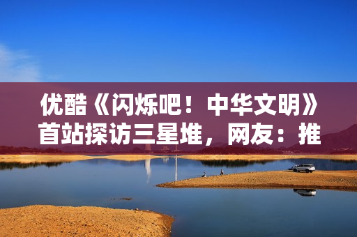 优酷《闪烁吧！中华文明》首站探访三星堆，网友：推理解谜太烧脑