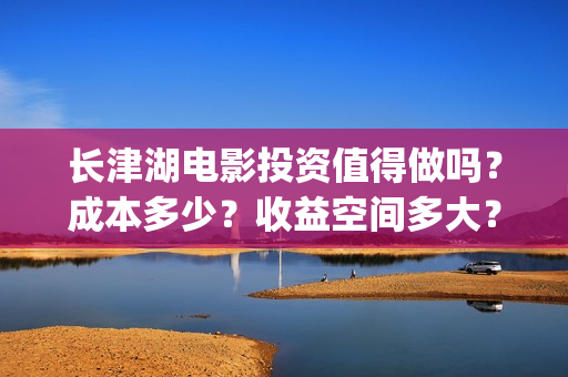 长津湖电影投资值得做吗？成本多少？收益空间多大？(长津湖电影哪家投资)