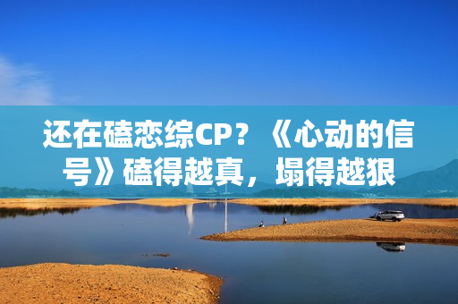 还在磕恋综CP？《心动的信号》磕得越真，塌得越狠