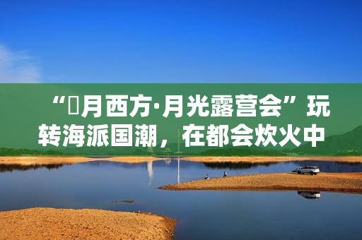 “朤月西方·月光露营会”玩转海派国潮，在都会炊火中安慰人心