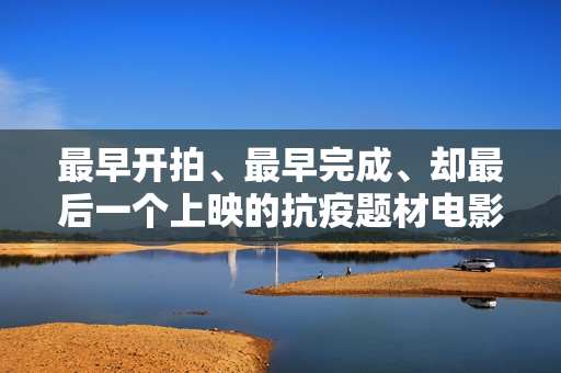 最早开拍、最早完成、却最后一个上映的抗疫题材电影《人间有她》讲三个城市三段情