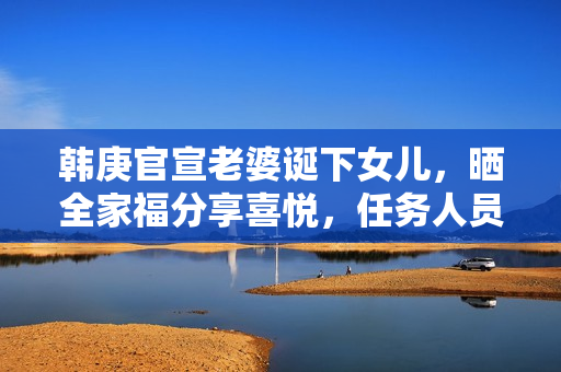 韩庚官宣老婆诞下女儿，晒全家福分享喜悦，任务人员回应母女安全