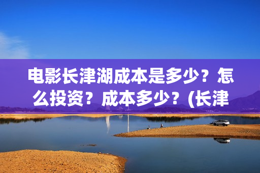 电影长津湖成本是多少？怎么投资？成本多少？(长津湖电影用了多少钱)