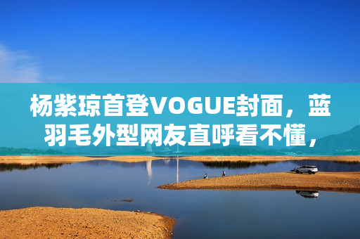 杨紫琼首登VOGUE封面，蓝羽毛外型网友直呼看不懂，全靠气质撑起