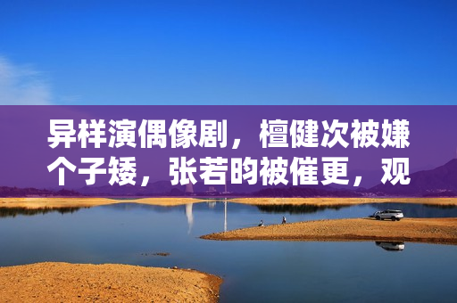 异样演偶像剧，檀健次被嫌个子矮，张若昀被催更，观众审美差别大