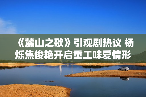 《麓山之歌》引观剧热议 杨烁焦俊艳开启重工味爱情形式 《麓山之歌》引观剧热议 杨烁焦俊艳开启重工味爱情形式