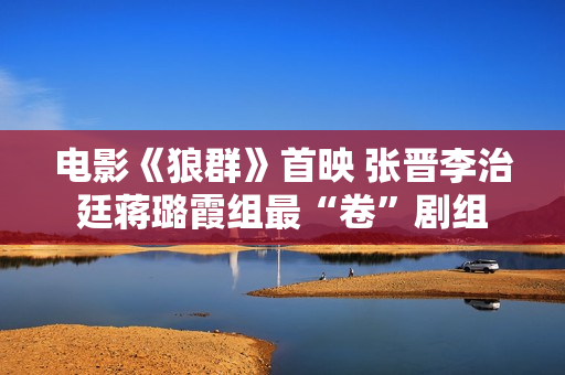 电影《狼群》首映 张晋李治廷蒋璐霞组最“卷”剧组