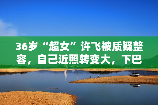 36岁“超女”许飞被质疑整容，自己近照转变大，下巴尖了鼻梁挺了