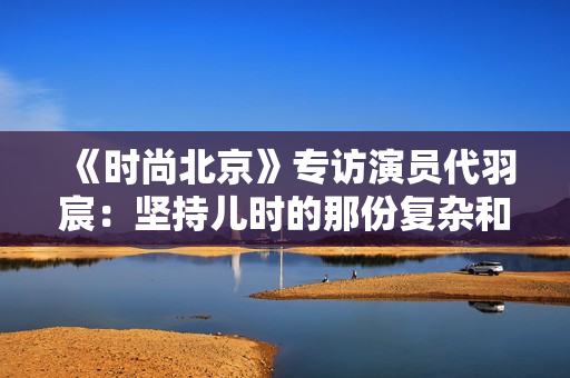《时尚北京》专访演员代羽宸：坚持儿时的那份复杂和高兴