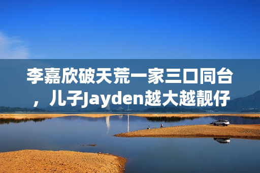 李嘉欣破天荒一家三口同台，儿子Jayden越大越靓仔口齿伶俐