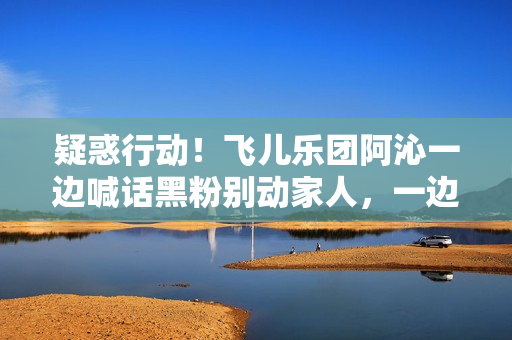 疑惑行动！飞儿乐团阿沁一边喊话黑粉别动家人，一边晒出全家福