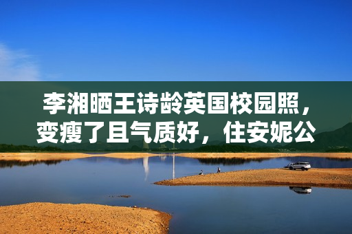 李湘晒王诗龄英国校园照,变瘦了且气质好,住安妮公主住过的房间 李湘晒王诗龄英国校园照,变瘦了且气质好,住安妮公主住过的房间