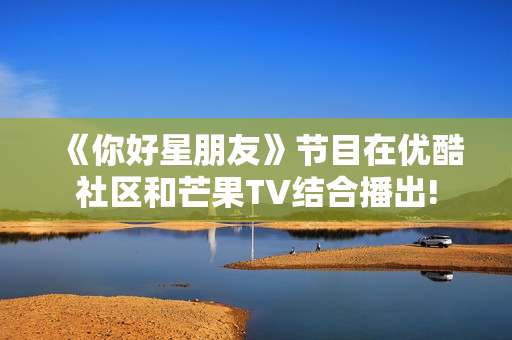 《你好星朋友》节目在优酷社区和芒果TV结合播出!
