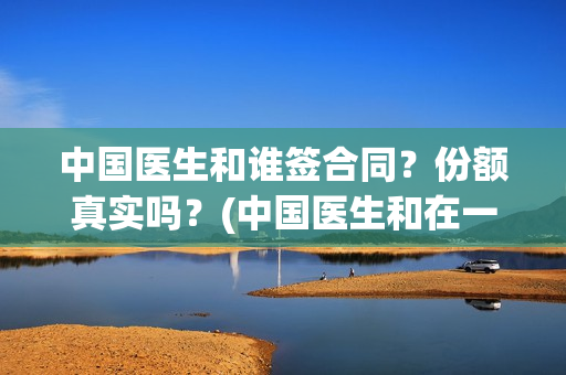 中国医生和谁签合同？份额真实吗？(中国医生和在一起)