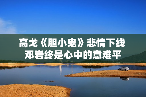 高戈《胆小鬼》悲情下线 邓岩终是心中的意难平