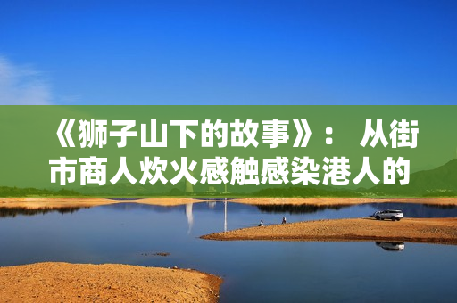 《狮子山下的故事》： 从街市商人炊火感触感染港人的家国蜜意